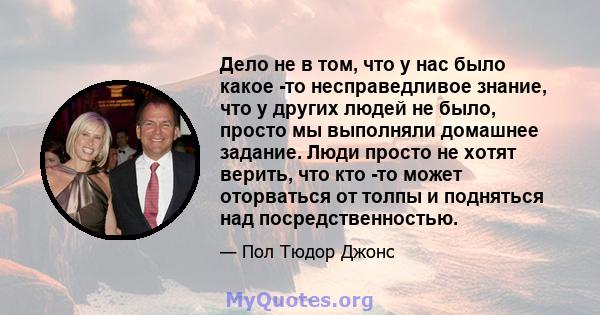 Дело не в том, что у нас было какое -то несправедливое знание, что у других людей не было, просто мы выполняли домашнее задание. Люди просто не хотят верить, что кто -то может оторваться от толпы и подняться над