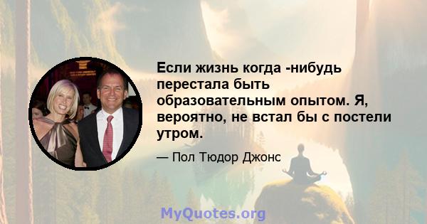 Если жизнь когда -нибудь перестала быть образовательным опытом. Я, вероятно, не встал бы с постели утром.