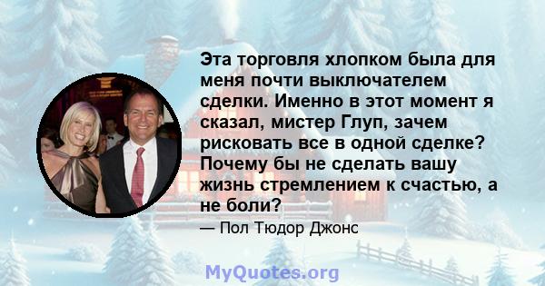 Эта торговля хлопком была для меня почти выключателем сделки. Именно в этот момент я сказал, мистер Глуп, зачем рисковать все в одной сделке? Почему бы не сделать вашу жизнь стремлением к счастью, а не боли?