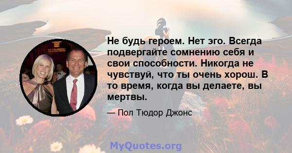 Не будь героем. Нет эго. Всегда подвергайте сомнению себя и свои способности. Никогда не чувствуй, что ты очень хорош. В то время, когда вы делаете, вы мертвы.