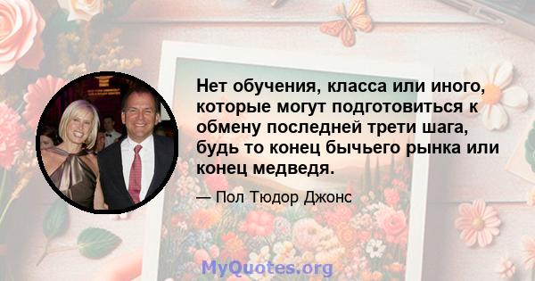 Нет обучения, класса или иного, которые могут подготовиться к обмену последней трети шага, будь то конец бычьего рынка или конец медведя.