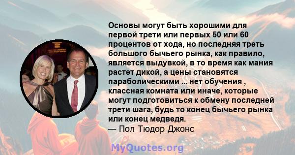 Основы могут быть хорошими для первой трети или первых 50 или 60 процентов от хода, но последняя треть большого бычьего рынка, как правило, является выдувкой, в то время как мания растет дикой, а цены становятся