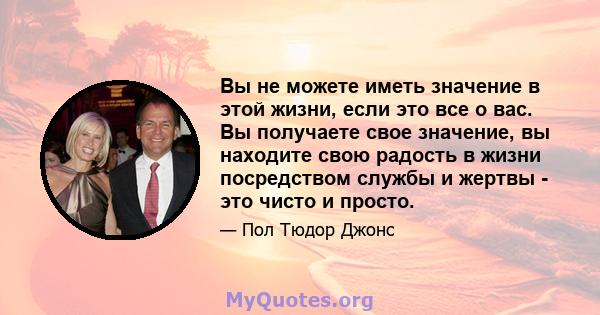 Вы не можете иметь значение в этой жизни, если это все о вас. Вы получаете свое значение, вы находите свою радость в жизни посредством службы и жертвы - это чисто и просто.