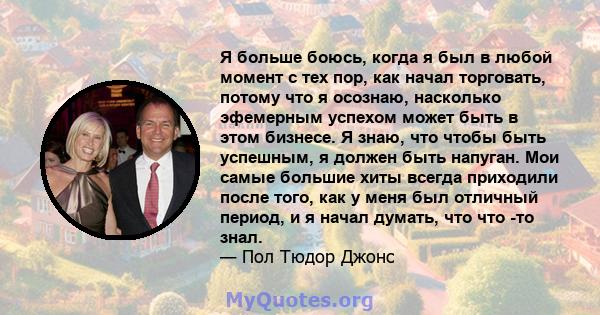 Я больше боюсь, когда я был в любой момент с тех пор, как начал торговать, потому что я осознаю, насколько эфемерным успехом может быть в этом бизнесе. Я знаю, что чтобы быть успешным, я должен быть напуган. Мои самые