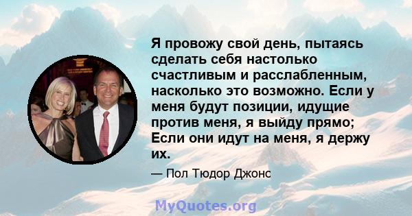 Я провожу свой день, пытаясь сделать себя настолько счастливым и расслабленным, насколько это возможно. Если у меня будут позиции, идущие против меня, я выйду прямо; Если они идут на меня, я держу их.