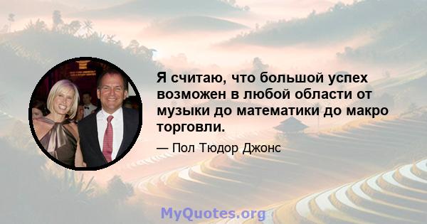 Я считаю, что большой успех возможен в любой области от музыки до математики до макро торговли.