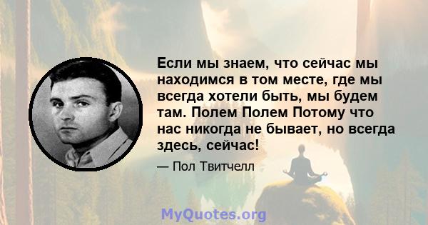 Если мы знаем, что сейчас мы находимся в том месте, где мы всегда хотели быть, мы будем там. Полем Полем Потому что нас никогда не бывает, но всегда здесь, сейчас!