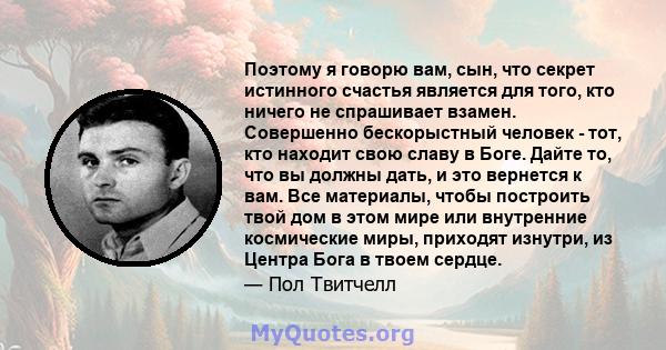 Поэтому я говорю вам, сын, что секрет истинного счастья является для того, кто ничего не спрашивает взамен. Совершенно бескорыстный человек - тот, кто находит свою славу в Боге. Дайте то, что вы должны дать, и это