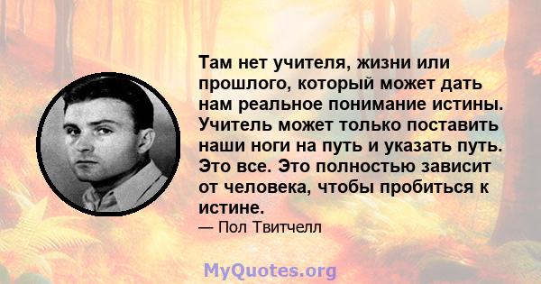 Там нет учителя, жизни или прошлого, который может дать нам реальное понимание истины. Учитель может только поставить наши ноги на путь и указать путь. Это все. Это полностью зависит от человека, чтобы пробиться к