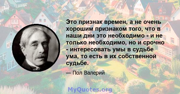 Это признак времен, а не очень хорошим признаком того, что в наши дни это необходимо - и не только необходимо, но и срочно - интересовать умы в судьбе ума, то есть в их собственной судьбе.