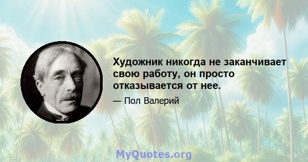 Художник никогда не заканчивает свою работу, он просто отказывается от нее.