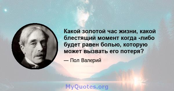 Какой золотой час жизни, какой блестящий момент когда -либо будет равен болью, которую может вызвать его потеря?