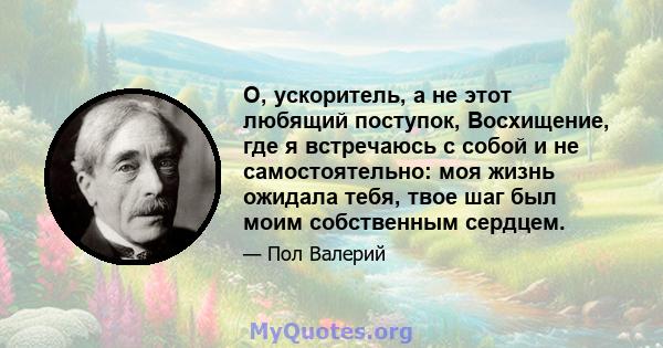 О, ускоритель, а не этот любящий поступок, Восхищение, где я встречаюсь с собой и не самостоятельно: моя жизнь ожидала тебя, твое шаг был моим собственным сердцем.