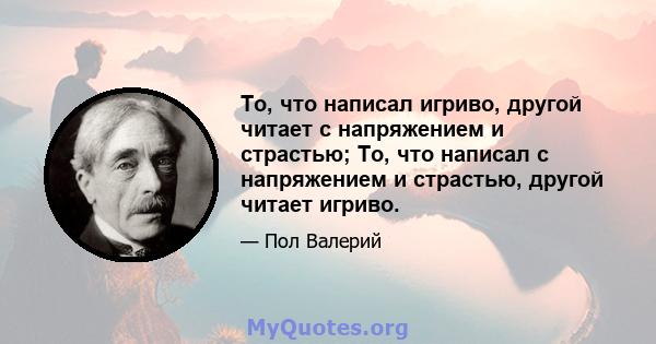 То, что написал игриво, другой читает с напряжением и страстью; То, что написал с напряжением и страстью, другой читает игриво.