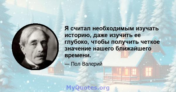 Я считал необходимым изучать историю, даже изучить ее глубоко, чтобы получить четкое значение нашего ближайшего времени.