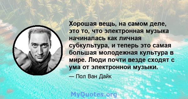 Хорошая вещь, на самом деле, это то, что электронная музыка начиналась как личная субкультура, и теперь это самая большая молодежная культура в мире. Люди почти везде сходят с ума от электронной музыки.