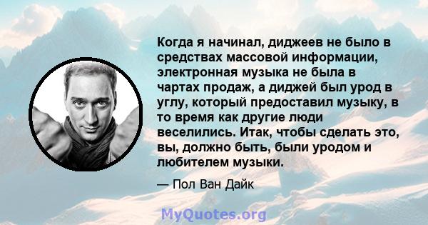 Когда я начинал, диджеев не было в средствах массовой информации, электронная музыка не была в чартах продаж, а диджей был урод в углу, который предоставил музыку, в то время как другие люди веселились. Итак, чтобы