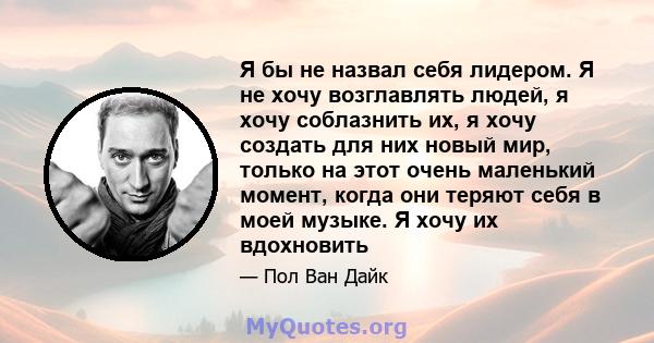 Я бы не назвал себя лидером. Я не хочу возглавлять людей, я хочу соблазнить их, я хочу создать для них новый мир, только на этот очень маленький момент, когда они теряют себя в моей музыке. Я хочу их вдохновить