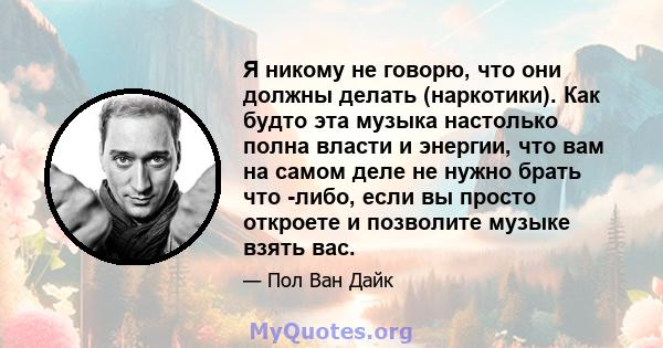 Я никому не говорю, что они должны делать (наркотики). Как будто эта музыка настолько полна власти и энергии, что вам на самом деле не нужно брать что -либо, если вы просто откроете и позволите музыке взять вас.