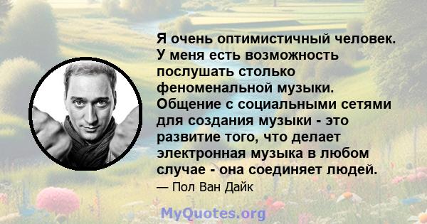 Я очень оптимистичный человек. У меня есть возможность послушать столько феноменальной музыки. Общение с социальными сетями для создания музыки - это развитие того, что делает электронная музыка в любом случае - она