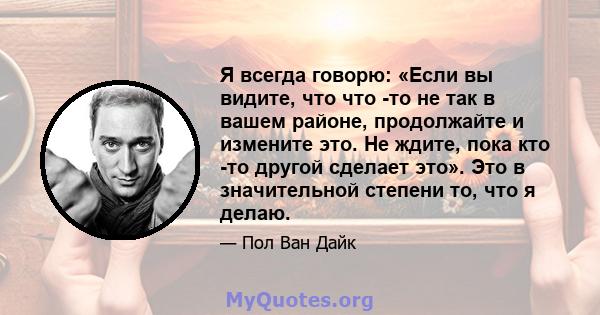 Я всегда говорю: «Если вы видите, что что -то не так в вашем районе, продолжайте и измените это. Не ждите, пока кто -то другой сделает это». Это в значительной степени то, что я делаю.