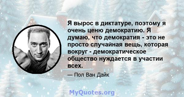 Я вырос в диктатуре, поэтому я очень ценю демократию. Я думаю, что демократия - это не просто случайная вещь, которая вокруг - демократическое общество нуждается в участии всех.