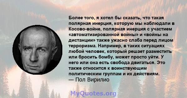 Более того, я хотел бы сказать, что такая полярная инерция, которую мы наблюдали в Косово-войне, полярная инерция с участием «автоматизированной войны» и «войны на дистанции» также ужасно слаба перед лицом терроризма.