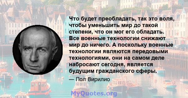 Что будет преобладать, так это воля, чтобы уменьшить мир до такой степени, что он мог его обладать. Все военные технологии снижают мир до ничего. А поскольку военные технологии являются передовыми технологиями, они на