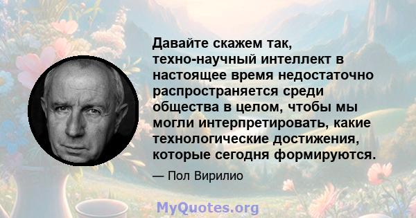 Давайте скажем так, техно-научный интеллект в настоящее время недостаточно распространяется среди общества в целом, чтобы мы могли интерпретировать, какие технологические достижения, которые сегодня формируются.