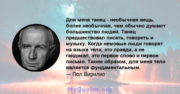 Для меня танец - необычная вещь, более необычная, чем обычно думают большинство людей. Танец предшествовал писать, говорить и музыку. Когда немовые люди говорят на языке тела, это правда, а не гандикап, это первое слово 