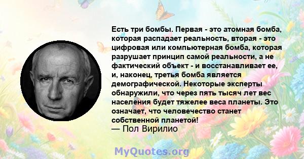 Есть три бомбы. Первая - это атомная бомба, которая распадает реальность, вторая - это цифровая или компьютерная бомба, которая разрушает принцип самой реальности, а не фактический объект - и восстанавливает ее, и,