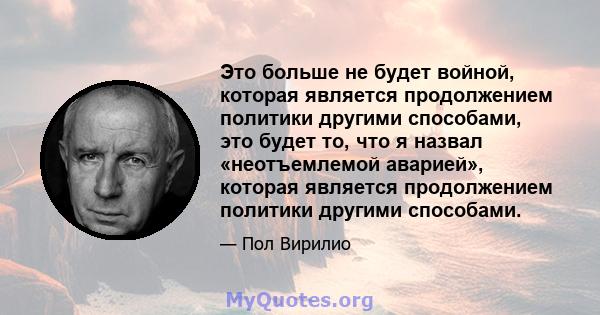 Это больше не будет войной, которая является продолжением политики другими способами, это будет то, что я назвал «неотъемлемой аварией», которая является продолжением политики другими способами.