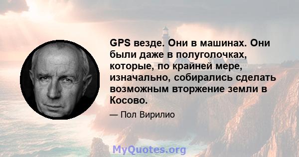 GPS везде. Они в машинах. Они были даже в полуголочках, которые, по крайней мере, изначально, собирались сделать возможным вторжение земли в Косово.