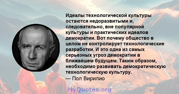 Идеалы технологической культуры остаются недоразвитыми и, следовательно, вне популярной культуры и практических идеалов демократии. Вот почему общество в целом не контролирует технологические разработки. И это одна из