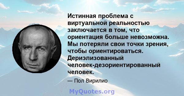 Истинная проблема с виртуальной реальностью заключается в том, что ориентация больше невозможна. Мы потеряли свои точки зрения, чтобы ориентироваться. Дериэлизованный человек-дезориентированный человек.