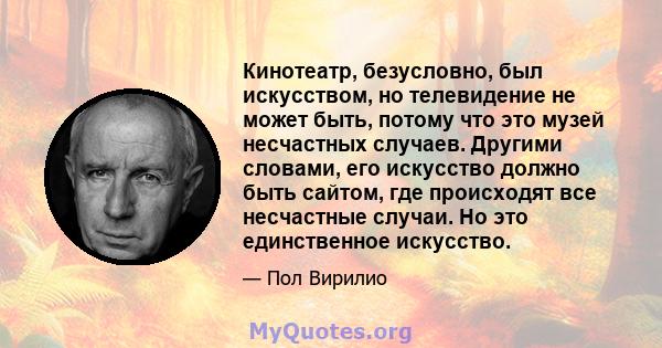 Кинотеатр, безусловно, был искусством, но телевидение не может быть, потому что это музей несчастных случаев. Другими словами, его искусство должно быть сайтом, где происходят все несчастные случаи. Но это единственное