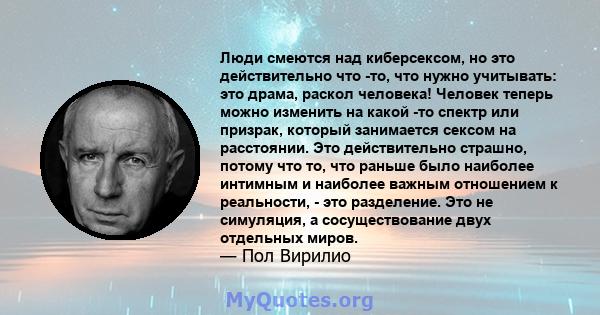 Люди смеются над киберсексом, но это действительно что -то, что нужно учитывать: это драма, раскол человека! Человек теперь можно изменить на какой -то спектр или призрак, который занимается сексом на расстоянии. Это