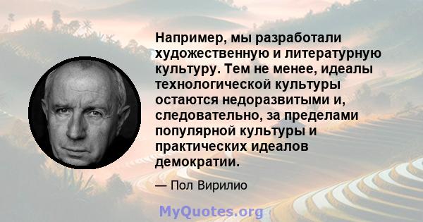 Например, мы разработали художественную и литературную культуру. Тем не менее, идеалы технологической культуры остаются недоразвитыми и, следовательно, за пределами популярной культуры и практических идеалов демократии.