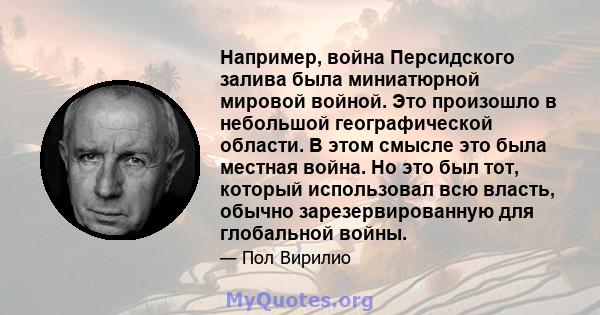 Например, война Персидского залива была миниатюрной мировой войной. Это произошло в небольшой географической области. В этом смысле это была местная война. Но это был тот, который использовал всю власть, обычно