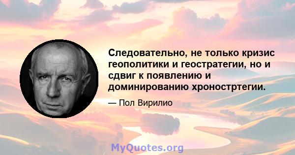 Следовательно, не только кризис геополитики и геостратегии, но и сдвиг к появлению и доминированию хроностртегии.