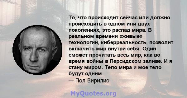 То, что происходит сейчас или должно происходить в одном или двух поколениях, это распад мира. В реальном времени «живые» технологии, киберреальность, позволит включить мир внутри себя. Один сможет прочитать весь мир,