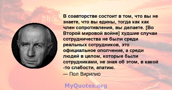 В соавторстве состоит в том, что вы не знаете, что вы едины, тогда как как член сопротивления, вы делаете. [Во Второй мировой войне] худшие случаи сотрудничества не были среди реальных сотрудников, это официальное