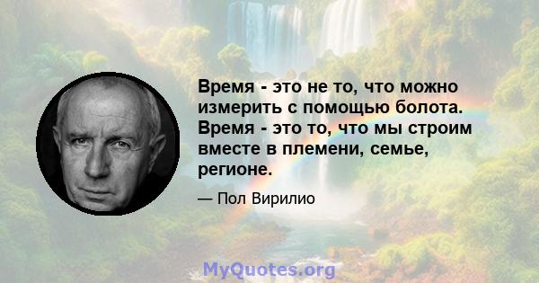 Время - это не то, что можно измерить с помощью болота. Время - это то, что мы строим вместе в племени, семье, регионе.