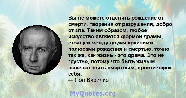 Вы не можете отделить рождение от смерти, творения от разрушения, добро от зла. Таким образом, любое искусство является формой драмы, стоящей между двумя крайними полюсами рождения и смертью, точно так же, как жизнь -