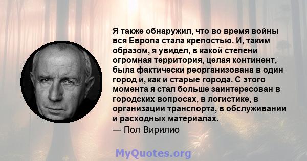 Я также обнаружил, что во время войны вся Европа стала крепостью. И, таким образом, я увидел, в какой степени огромная территория, целая континент, была фактически реорганизована в один город и, как и старые города. С