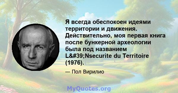 Я всегда обеспокоен идеями территории и движения. Действительно, моя первая книга после бункерной археологии была под названием L'Nsecurite du Territoire (1976).