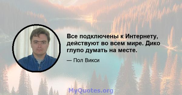 Все подключены к Интернету, действуют во всем мире. Дико глупо думать на месте.