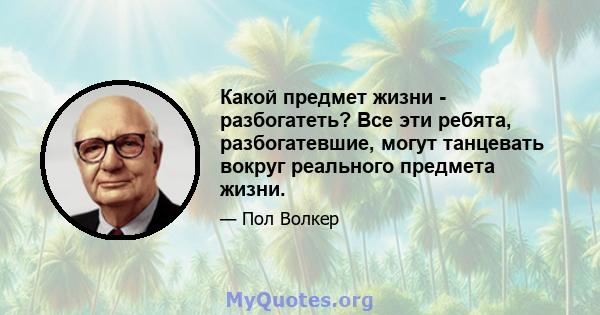 Какой предмет жизни - разбогатеть? Все эти ребята, разбогатевшие, могут танцевать вокруг реального предмета жизни.