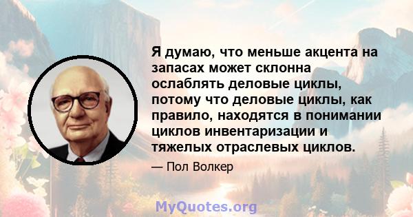 Я думаю, что меньше акцента на запасах может склонна ослаблять деловые циклы, потому что деловые циклы, как правило, находятся в понимании циклов инвентаризации и тяжелых отраслевых циклов.