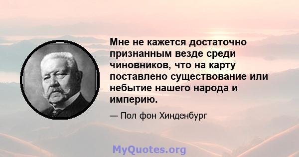 Мне не кажется достаточно признанным везде среди чиновников, что на карту поставлено существование или небытие нашего народа и империю.